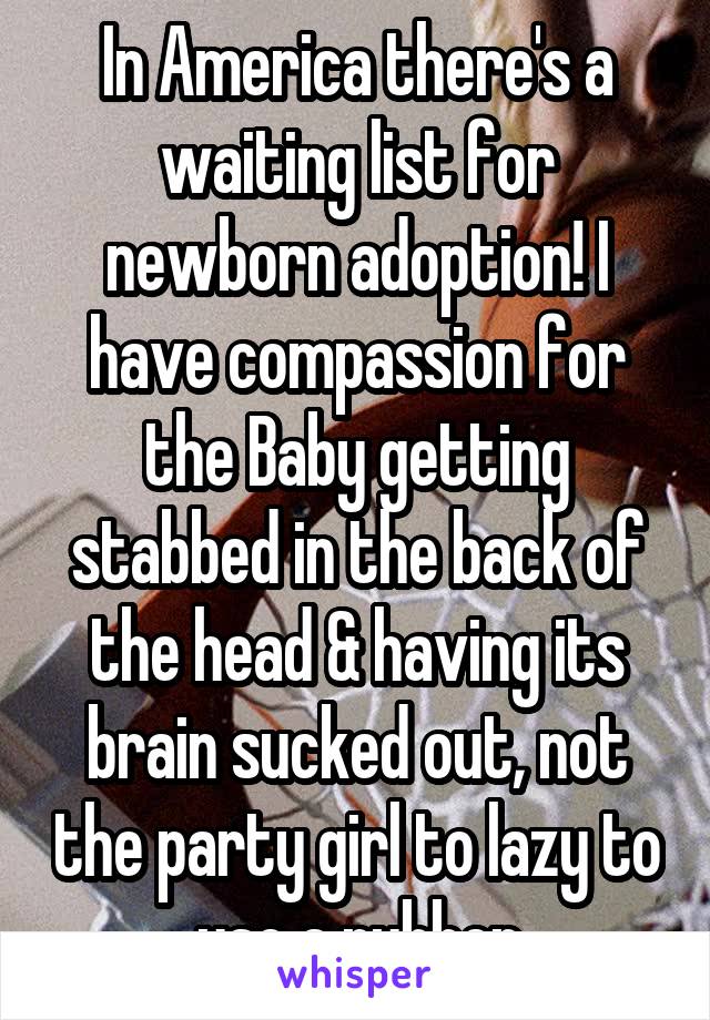 In America there's a waiting list for newborn adoption! I have compassion for the Baby getting stabbed in the back of the head & having its brain sucked out, not the party girl to lazy to use a rubber