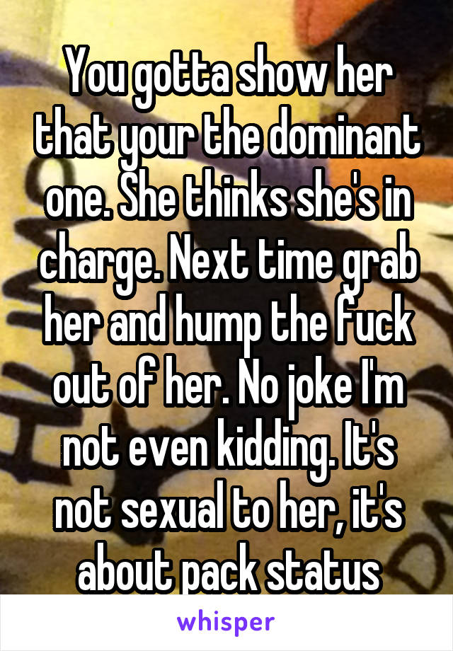 You gotta show her that your the dominant one. She thinks she's in charge. Next time grab her and hump the fuck out of her. No joke I'm not even kidding. It's not sexual to her, it's about pack status