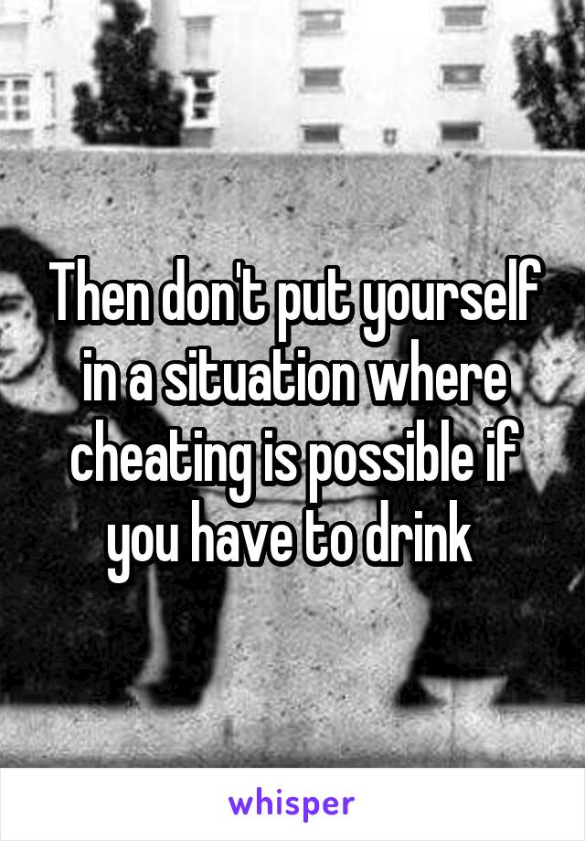 Then don't put yourself in a situation where cheating is possible if you have to drink 