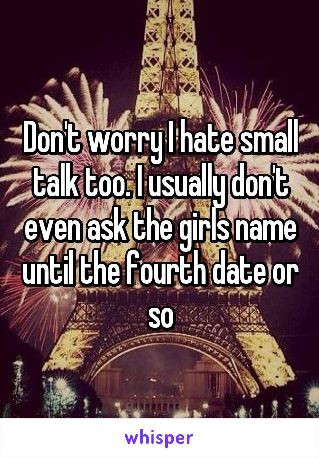 Don't worry I hate small talk too. I usually don't even ask the girls name until the fourth date or so