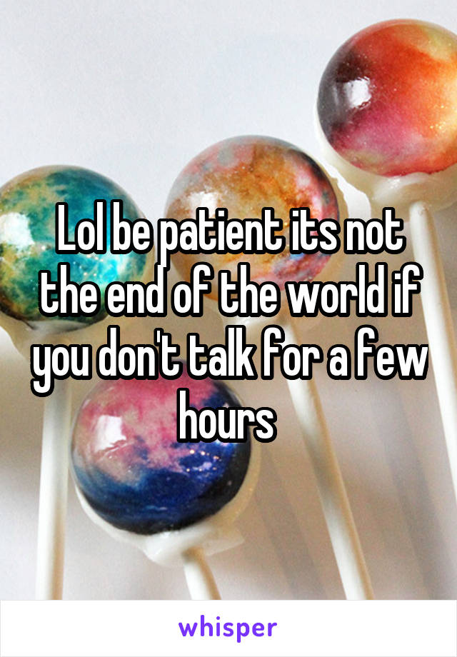 Lol be patient its not the end of the world if you don't talk for a few hours 