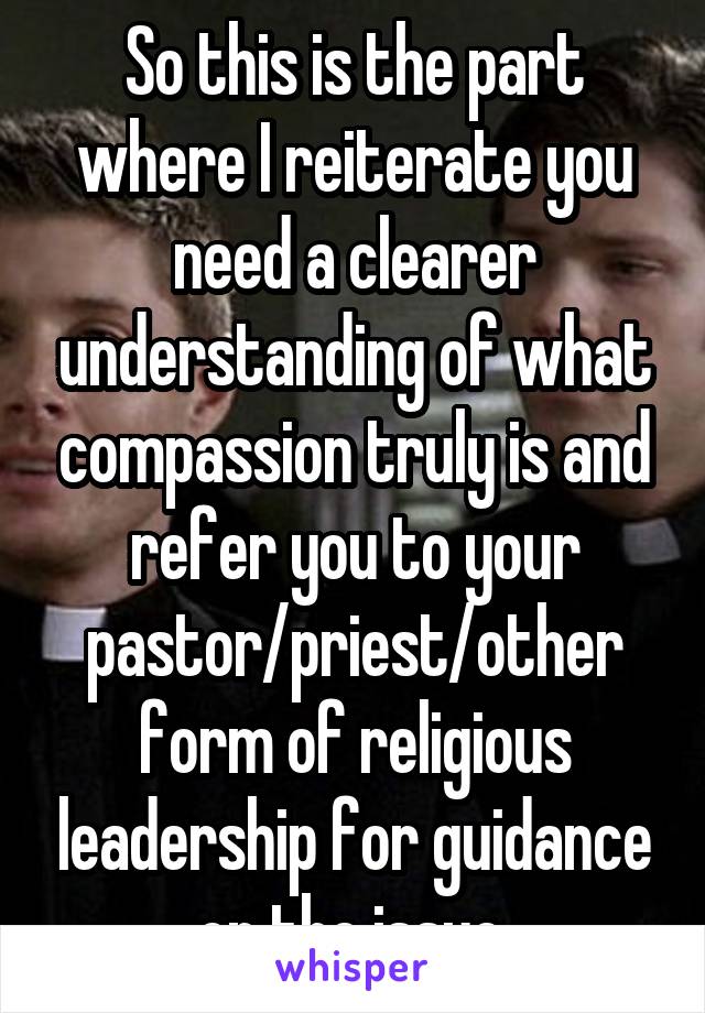 So this is the part where I reiterate you need a clearer understanding of what compassion truly is and refer you to your pastor/priest/other form of religious leadership for guidance on the issue.