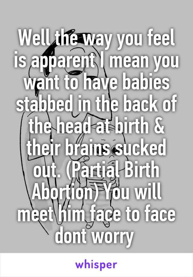 Well the way you feel is apparent I mean you want to have babies stabbed in the back of the head at birth & their brains sucked out. (Partial Birth Abortion) You will meet him face to face dont worry 