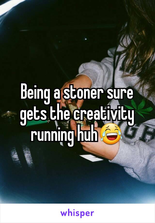 Being a stoner sure gets the creativity running huh😂