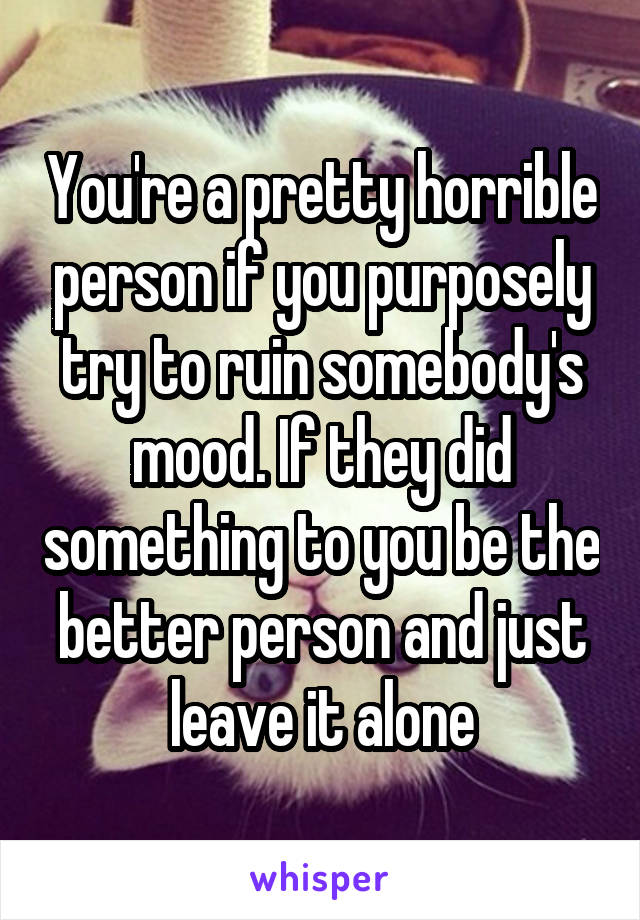 You're a pretty horrible person if you purposely try to ruin somebody's mood. If they did something to you be the better person and just leave it alone