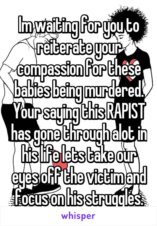 Im waiting for you to reiterate your compassion for these babies being murdered. Your saying this RAPIST has gone through alot in his life lets take our eyes off the victim and focus on his struggles.