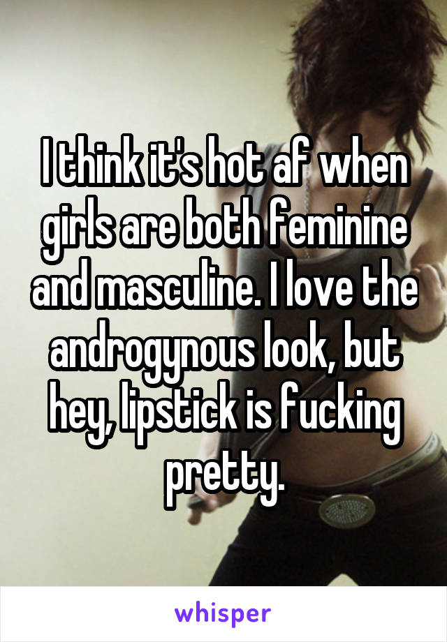 I think it's hot af when girls are both feminine and masculine. I love the androgynous look, but hey, lipstick is fucking pretty.