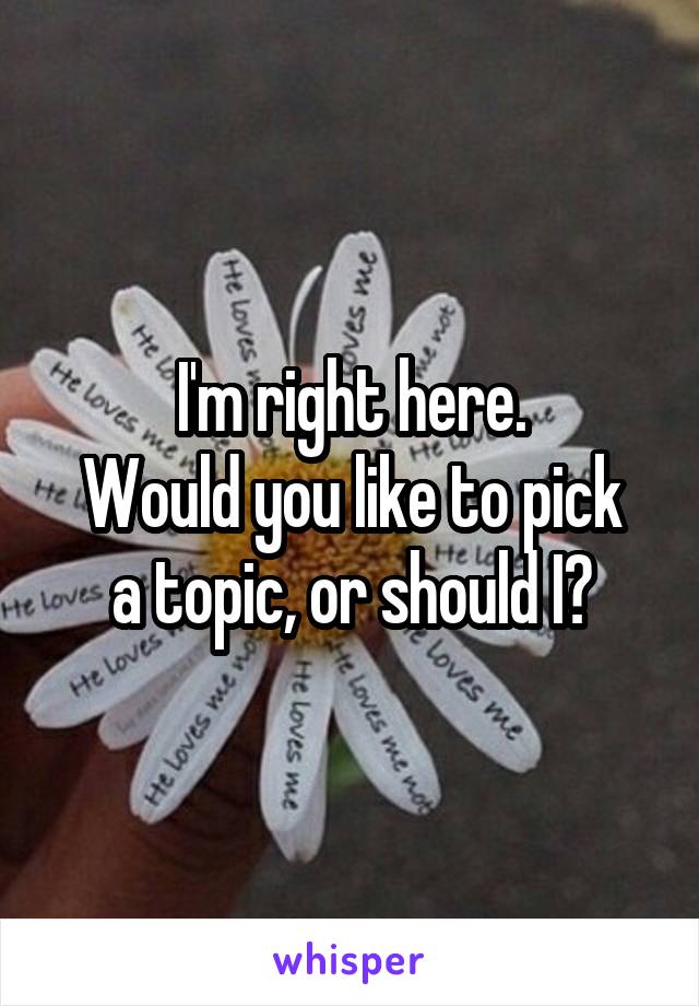 I'm right here.
Would you like to pick a topic, or should I?