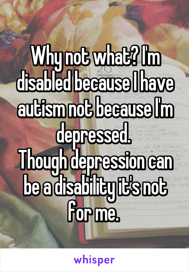 Why not what? I'm disabled because I have autism not because I'm depressed. 
Though depression can be a disability it's not for me. 