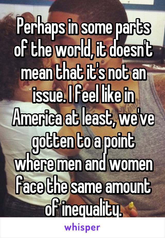 Perhaps in some parts of the world, it doesn't mean that it's not an issue. I feel like in America at least, we've gotten to a point where men and women face the same amount of inequality.