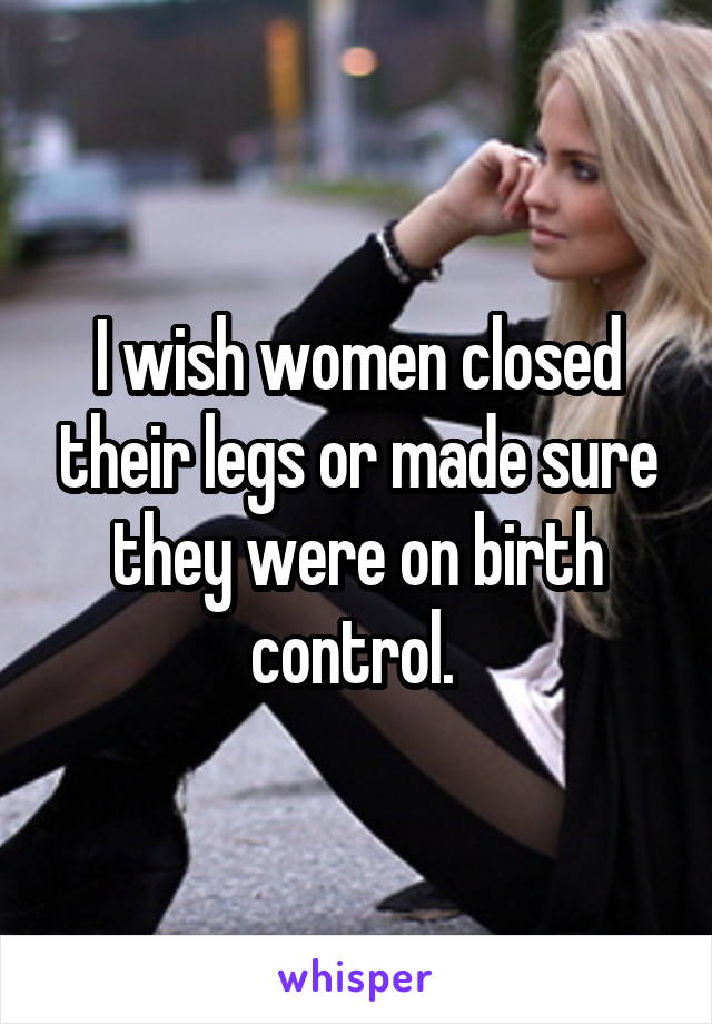 I wish women closed their legs or made sure they were on birth control. 