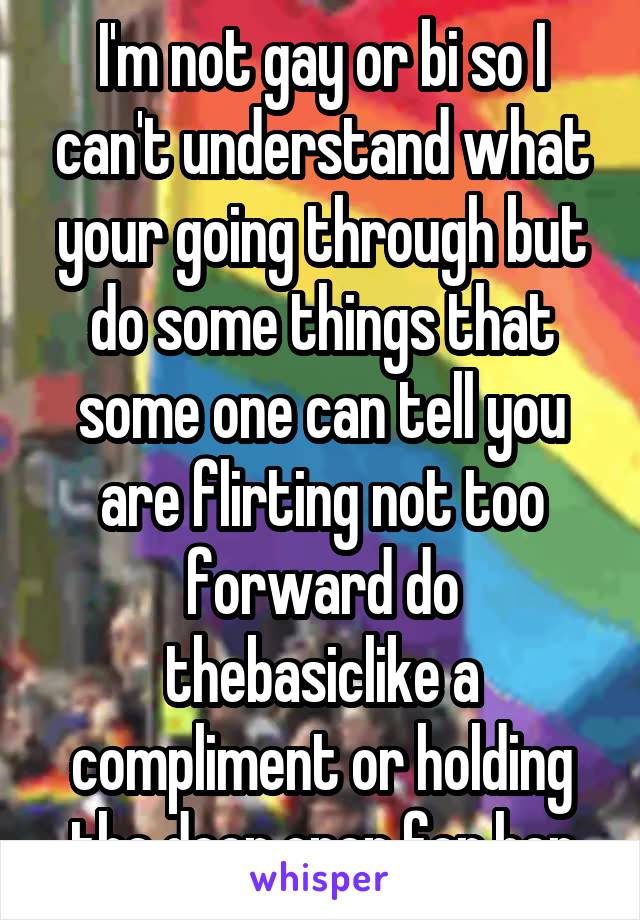 I'm not gay or bi so I can't understand what your going through but do some things that some one can tell you are flirting not too forward do thebasiclike a compliment or holding the door open for her