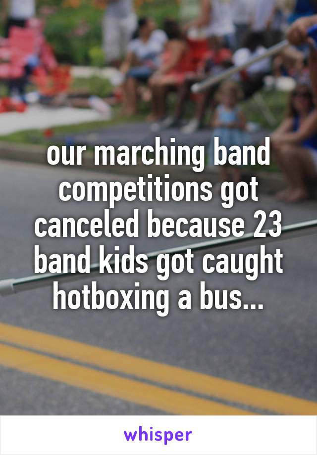 our marching band competitions got canceled because 23 band kids got caught hotboxing a bus...