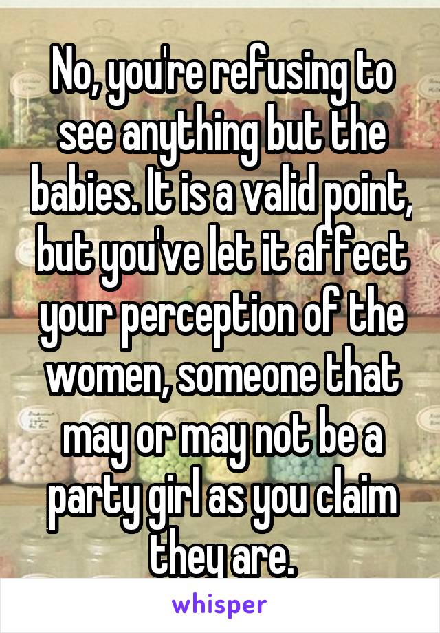 No, you're refusing to see anything but the babies. It is a valid point, but you've let it affect your perception of the women, someone that may or may not be a party girl as you claim they are.