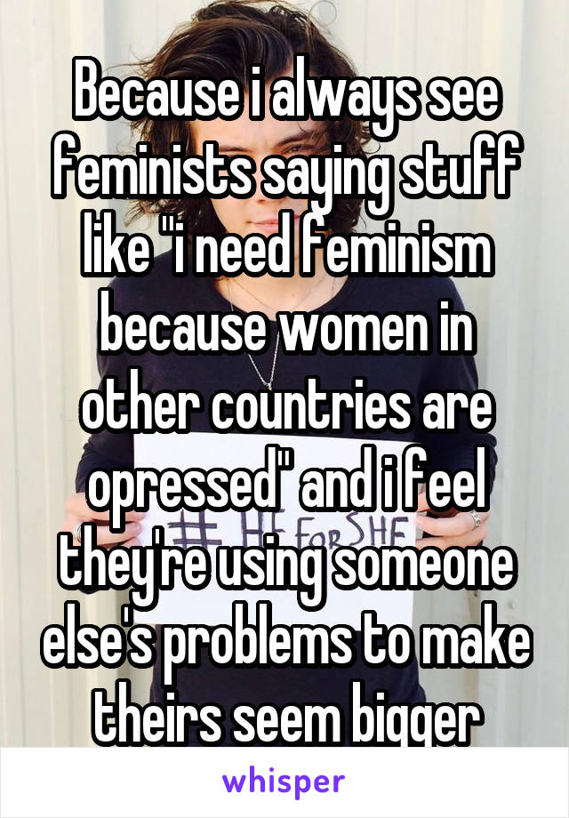 Because i always see feminists saying stuff like "i need feminism because women in other countries are opressed" and i feel they're using someone else's problems to make theirs seem bigger