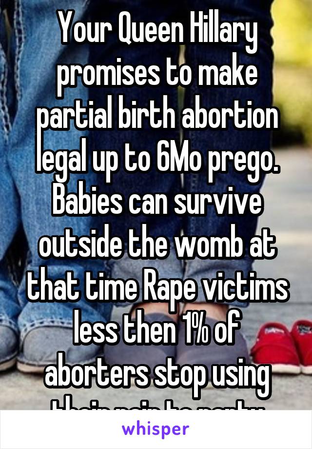 Your Queen Hillary promises to make partial birth abortion legal up to 6Mo prego. Babies can survive outside the womb at that time Rape victims less then 1% of aborters stop using their pain to party