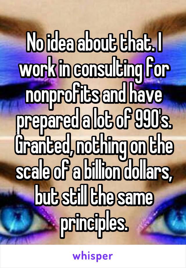 No idea about that. I work in consulting for nonprofits and have prepared a lot of 990's. Granted, nothing on the scale of a billion dollars, but still the same principles.