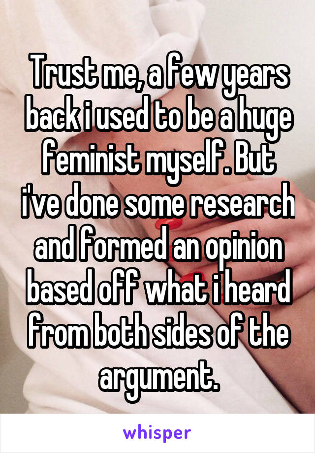 Trust me, a few years back i used to be a huge feminist myself. But i've done some research and formed an opinion based off what i heard from both sides of the argument.