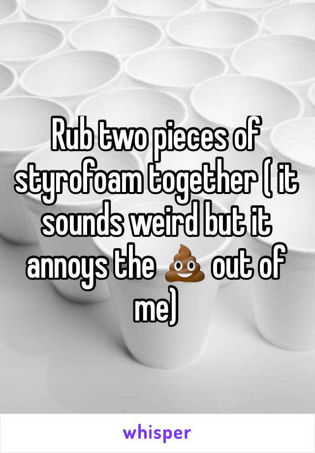 Rub two pieces of styrofoam together ( it sounds weird but it annoys the 💩 out of me)