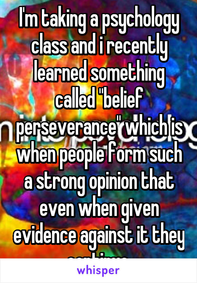 I'm taking a psychology class and i recently learned something called "belief perseverance" which is when people form such a strong opinion that even when given evidence against it they continue.