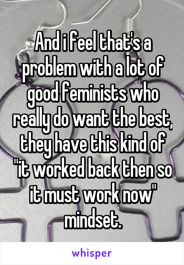 And i feel that's a problem with a lot of good feminists who really do want the best, they have this kind of "it worked back then so it must work now" mindset.