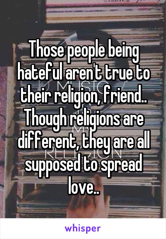 Those people being hateful aren't true to their religion, friend.. Though religions are different, they are all supposed to spread love..