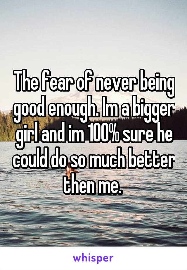 The fear of never being good enough. Im a bigger girl and im 100% sure he could do so much better then me. 