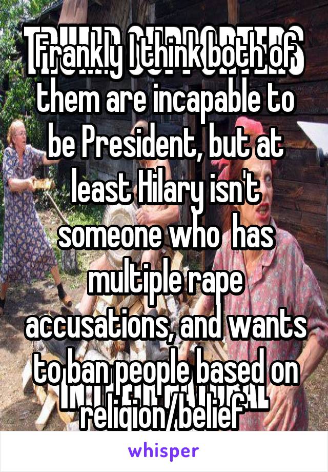 Frankly I think both of them are incapable to be President, but at least Hilary isn't someone who  has multiple rape accusations, and wants to ban people based on religion/belief 
