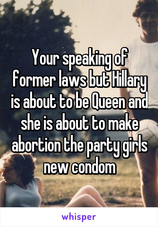 Your speaking of former laws but Hillary is about to be Queen and she is about to make abortion the party girls new condom