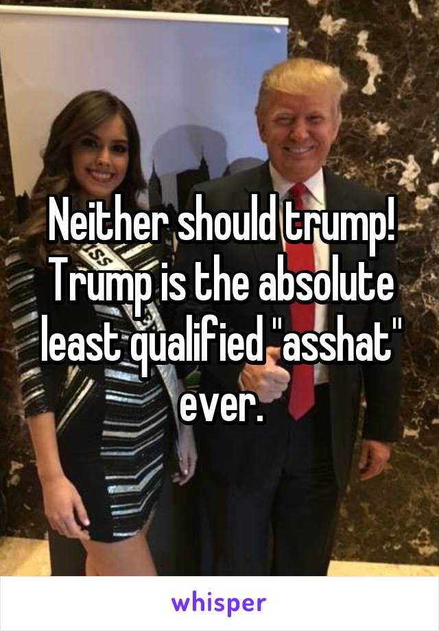 Neither should trump! Trump is the absolute least qualified "asshat" ever.