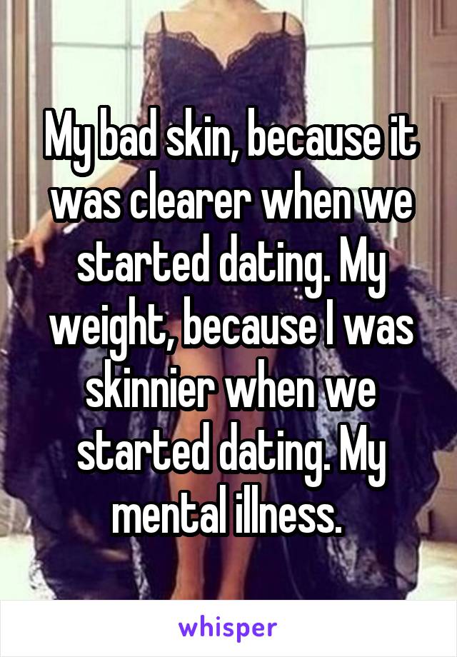 My bad skin, because it was clearer when we started dating. My weight, because I was skinnier when we started dating. My mental illness. 