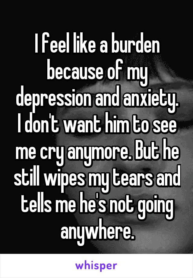 I feel like a burden because of my depression and anxiety. I don't want him to see me cry anymore. But he still wipes my tears and tells me he's not going anywhere.
