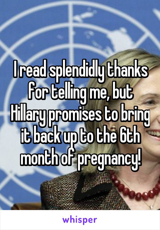 I read splendidly thanks for telling me, but Hillary promises to bring it back up to the 6th month of pregnancy!