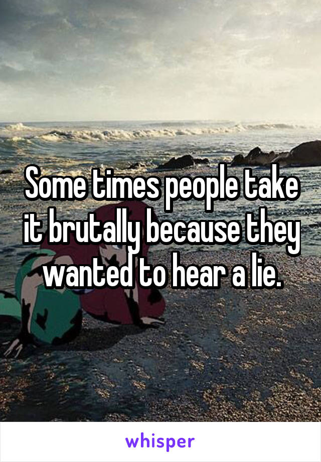 Some times people take it brutally because they wanted to hear a lie.