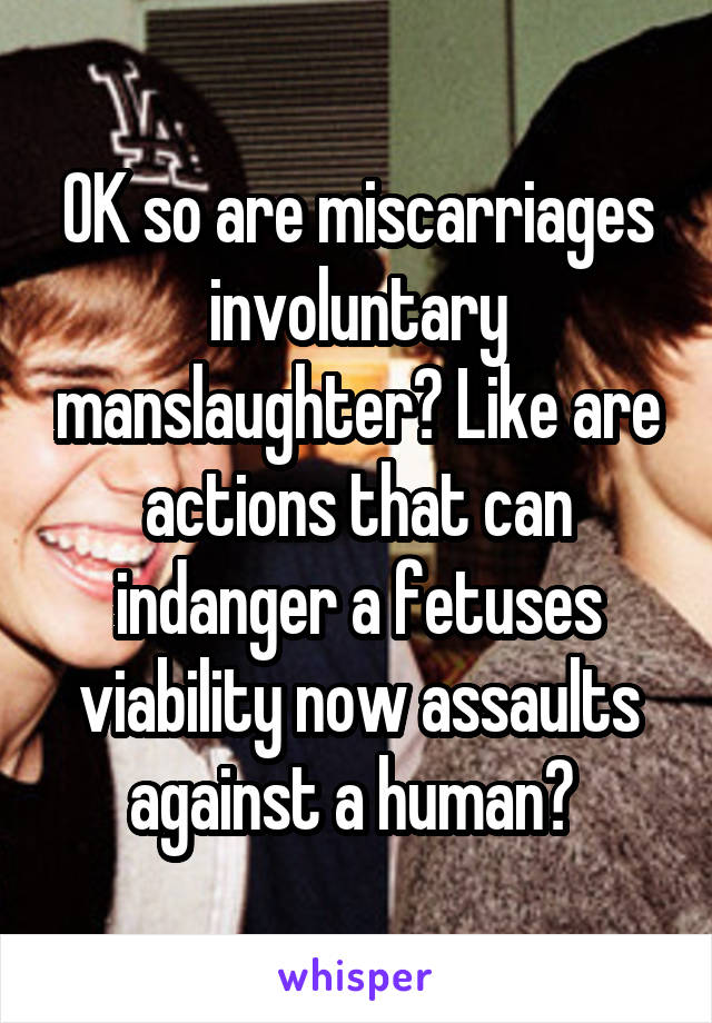 OK so are miscarriages involuntary manslaughter? Like are actions that can indanger a fetuses viability now assaults against a human? 