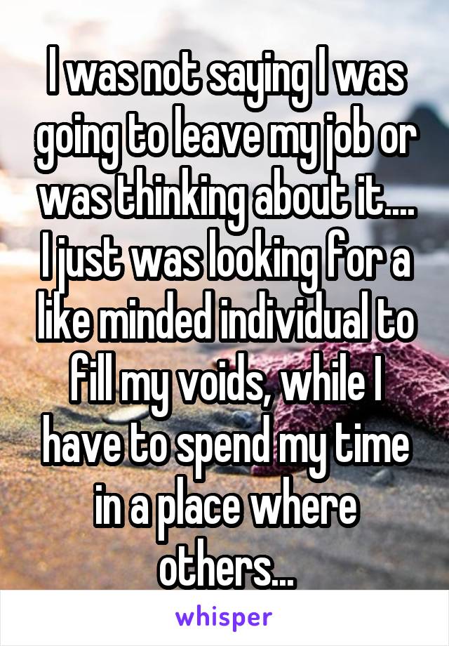 I was not saying I was going to leave my job or was thinking about it....
I just was looking for a like minded individual to fill my voids, while I have to spend my time in a place where others...