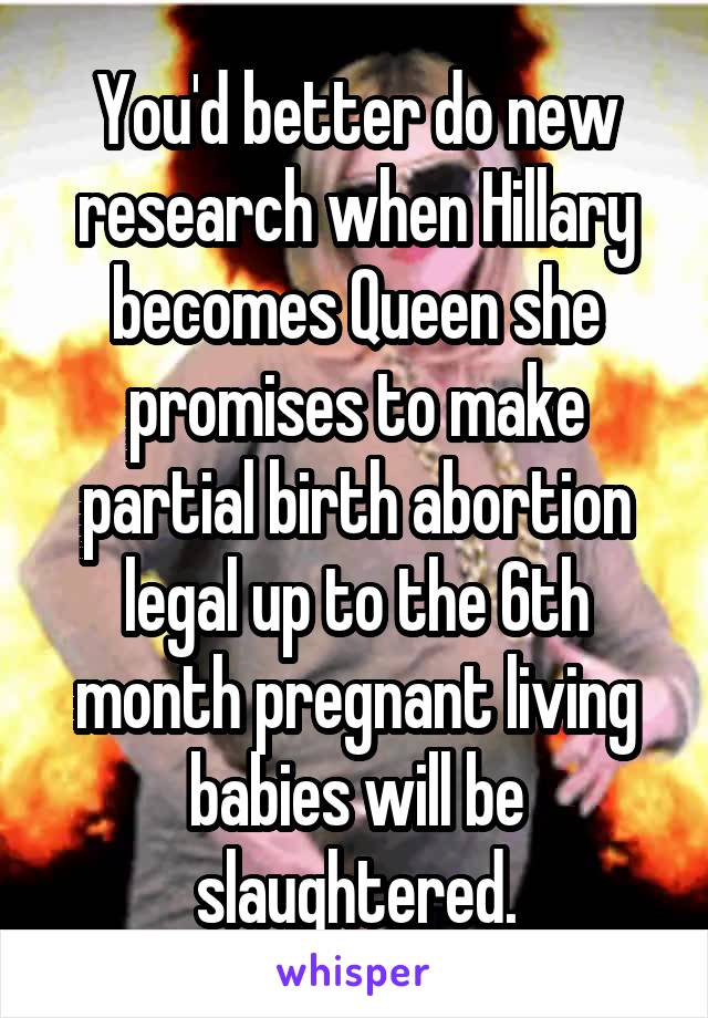 You'd better do new research when Hillary becomes Queen she promises to make partial birth abortion legal up to the 6th month pregnant living babies will be slaughtered.