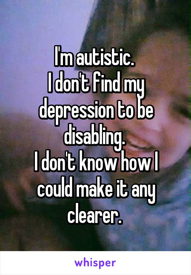 I'm autistic. 
I don't find my depression to be disabling. 
I don't know how I could make it any clearer. 