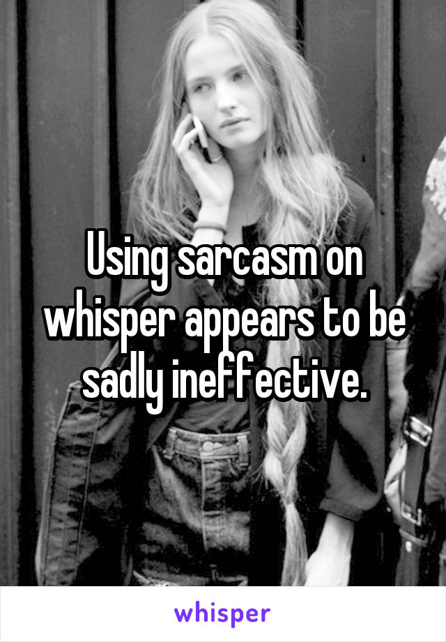 Using sarcasm on whisper appears to be sadly ineffective.