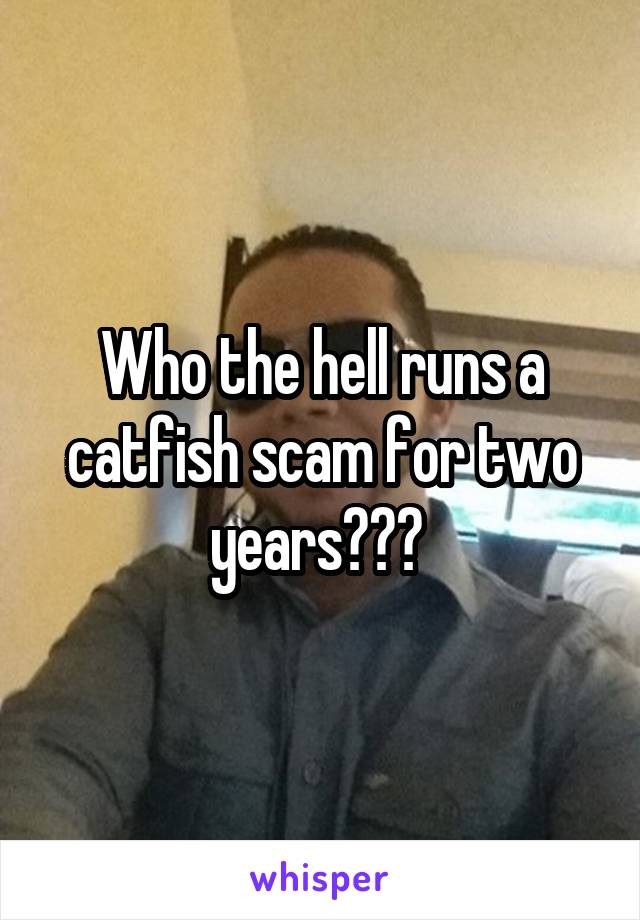 Who the hell runs a catfish scam for two years??? 