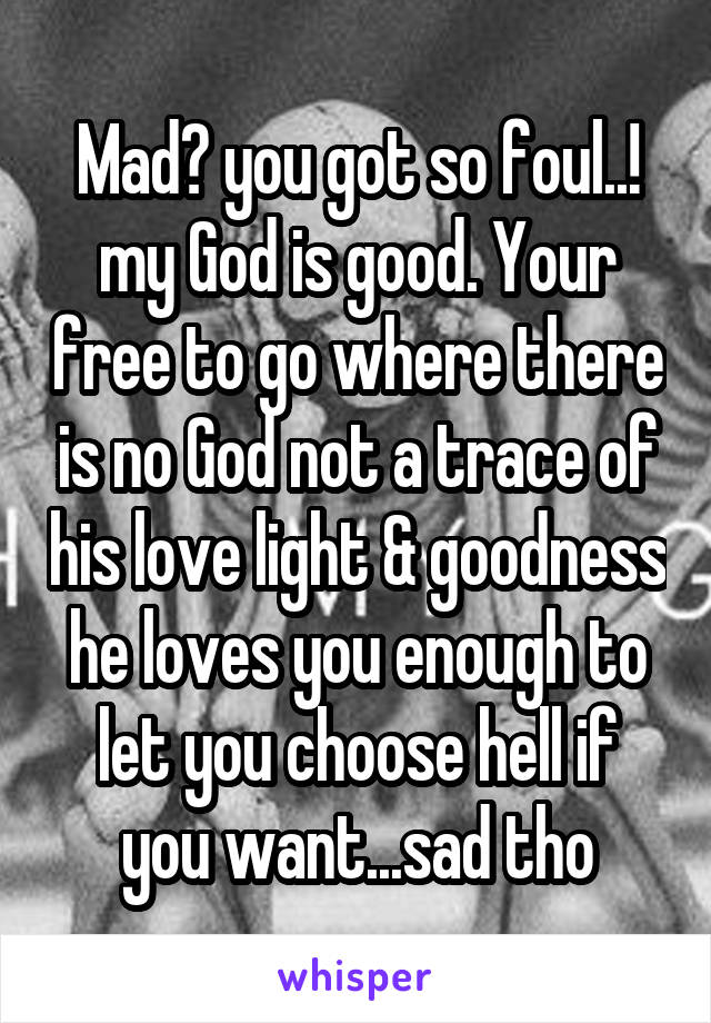 Mad? you got so foul..! my God is good. Your free to go where there is no God not a trace of his love light & goodness he loves you enough to let you choose hell if you want...sad tho