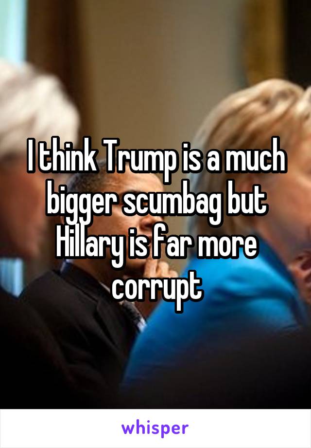 I think Trump is a much bigger scumbag but Hillary is far more corrupt