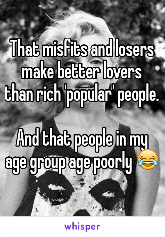That misfits and losers make better lovers  than rich 'popular' people.

And that people in my age group age poorly 😂