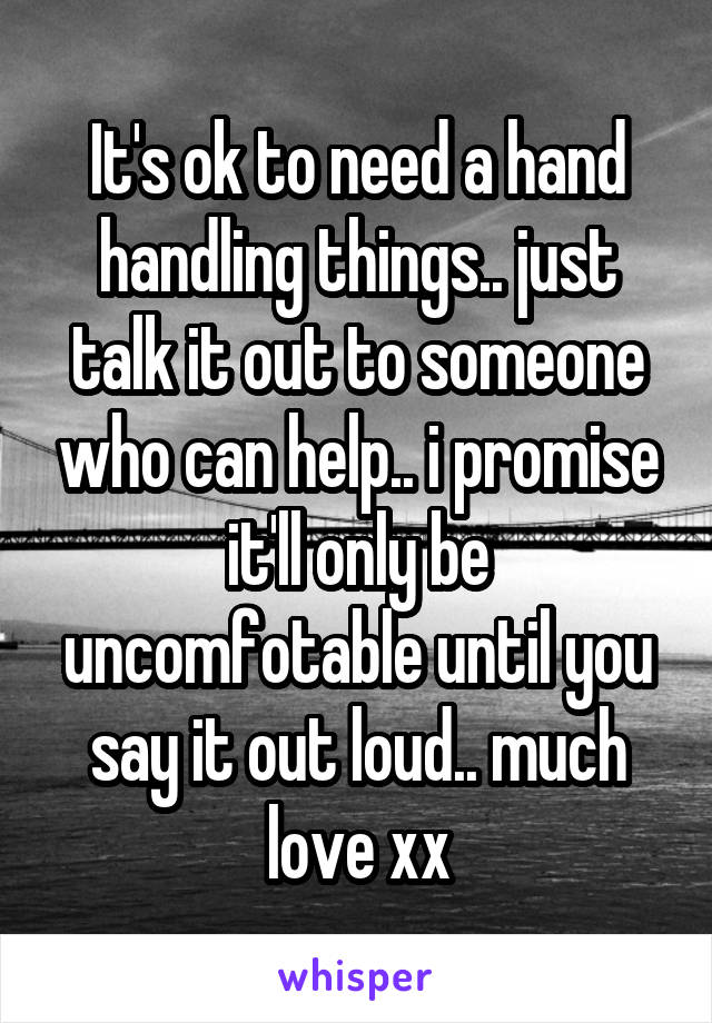 It's ok to need a hand handling things.. just talk it out to someone who can help.. i promise it'll only be uncomfotable until you say it out loud.. much love xx