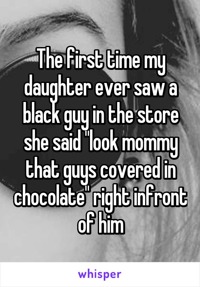 The first time my daughter ever saw a black guy in the store she said "look mommy that guys covered in chocolate" right infront of him
