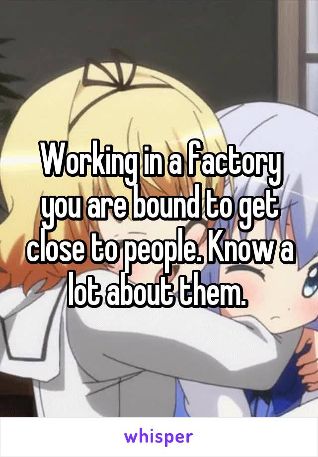 Working in a factory you are bound to get close to people. Know a lot about them. 