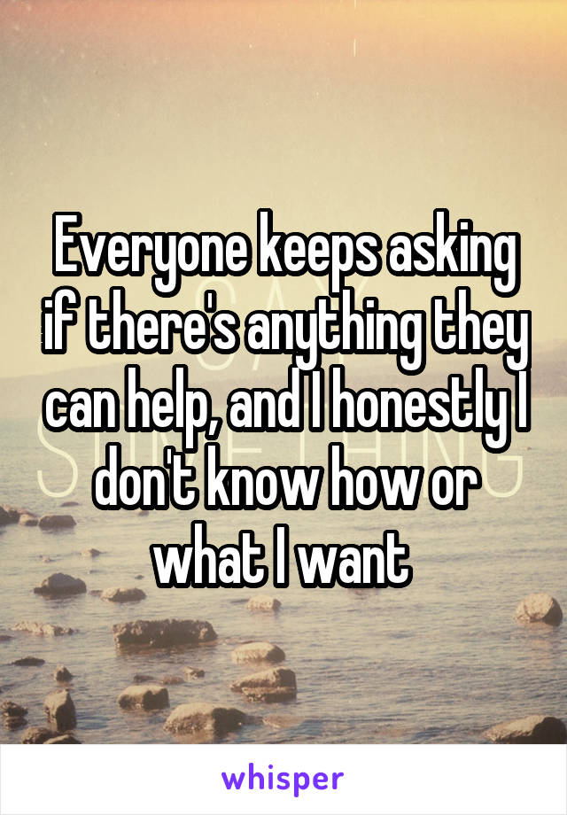 Everyone keeps asking if there's anything they can help, and I honestly I don't know how or what I want 