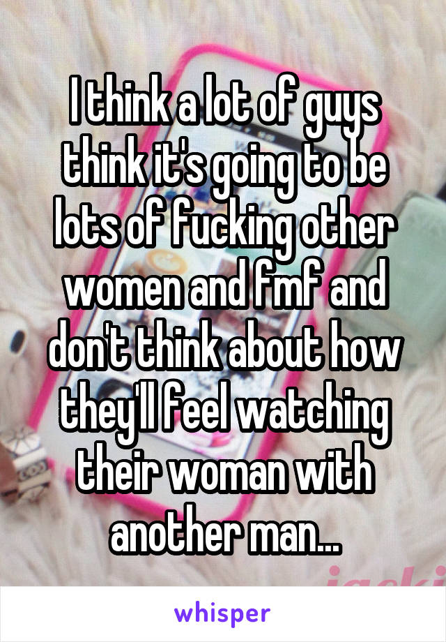 I think a lot of guys think it's going to be lots of fucking other women and fmf and don't think about how they'll feel watching their woman with another man...