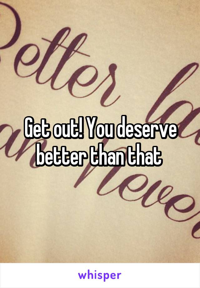 get-out-you-deserve-better-than-that