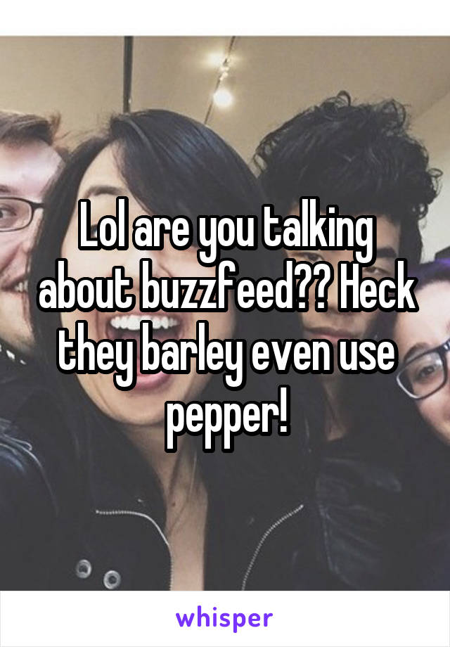 Lol are you talking about buzzfeed?? Heck they barley even use pepper!